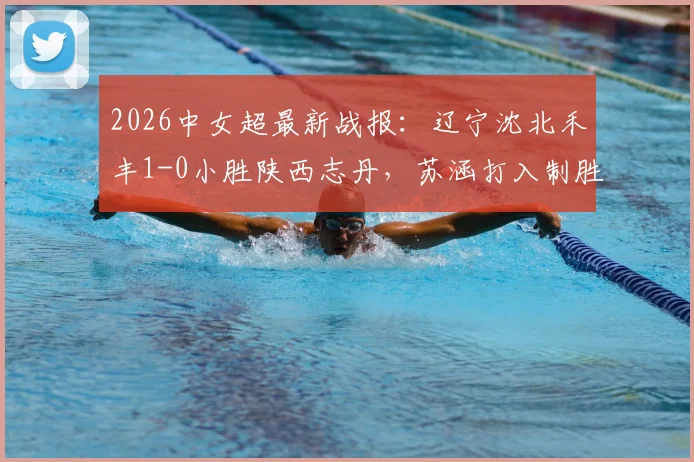 2026中女超最新战报：辽宁沈北禾丰1-0小胜陕西志丹，苏涵打入制胜球，附两队近期状态分析