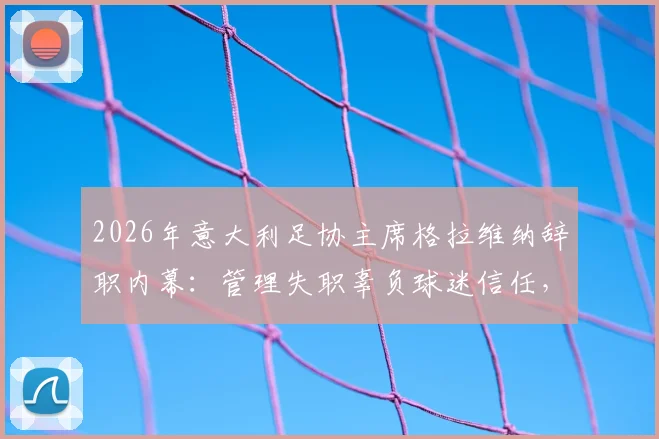 2026年意大利足协主席格拉维纳辞职内幕：管理失职辜负球迷信任，低级野蛮作风成意大利足球顽疾