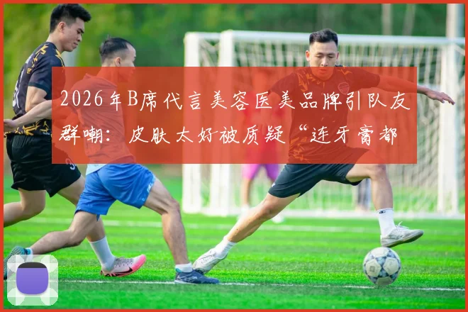 2026年B席代言美容医美品牌引队友群嘲：皮肤太好被质疑“连牙膏都不用”？球迷热议背后真相