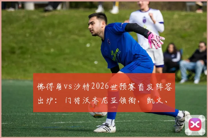 佛得角vs沙特2026世预赛首发阵容出炉：门将沃齐尼亚领衔，凯文、阿卜杜拉赫曼等主力悉数在列，附球员数据解析与战术看点
