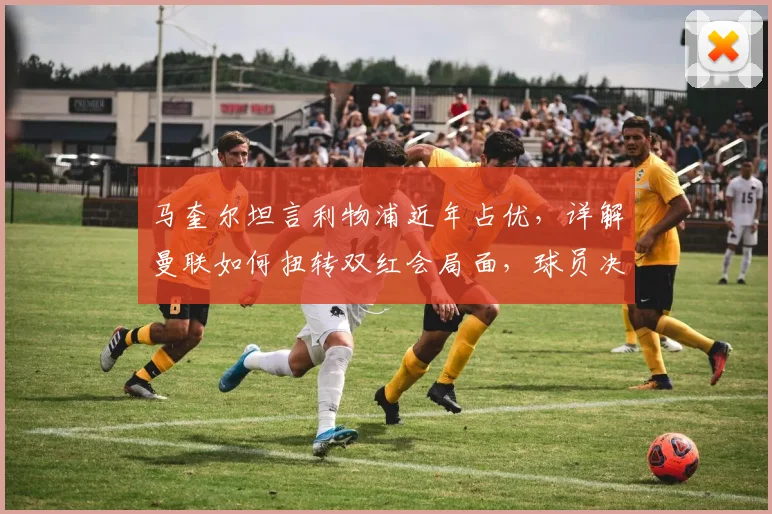 马奎尔坦言利物浦近年占优，详解曼联如何扭转双红会局面，球员决心与战术调整是关键
