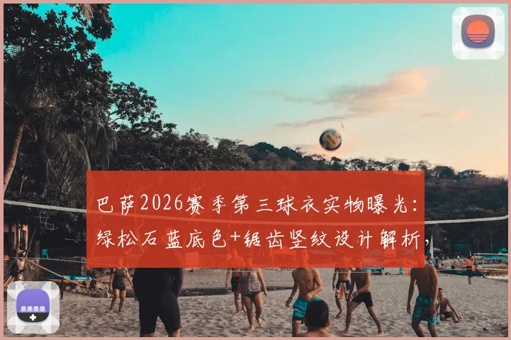 巴萨2026赛季第三球衣实物曝光：绿松石蓝底色+锯齿竖纹设计解析，发售时间预测与历代经典蓝色客场球衣回顾