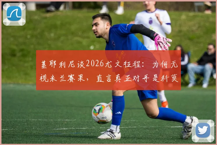 基耶利尼谈2026尤文征程：为何无视米兰赛果，直言真正对手是科莫与亚特兰大