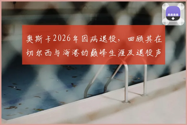 奥斯卡2026年因病退役，回顾其在切尔西与海港的巅峰生涯及退役声明