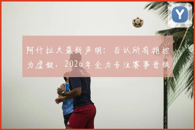 阿什拉夫最新声明：否认所有指控为虚假，2026年全力专注赛事晋级关键战