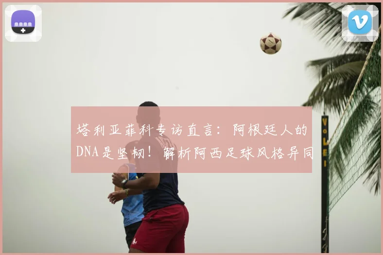 塔利亚菲科专访直言：阿根廷人的DNA是坚韧！解析阿西足球风格异同与2026世界杯展望