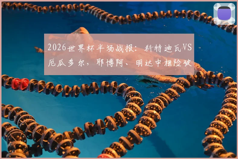 2026世界杯半场战报：科特迪瓦VS厄瓜多尔，耶博阿、明达中框险破门，比分暂0-0