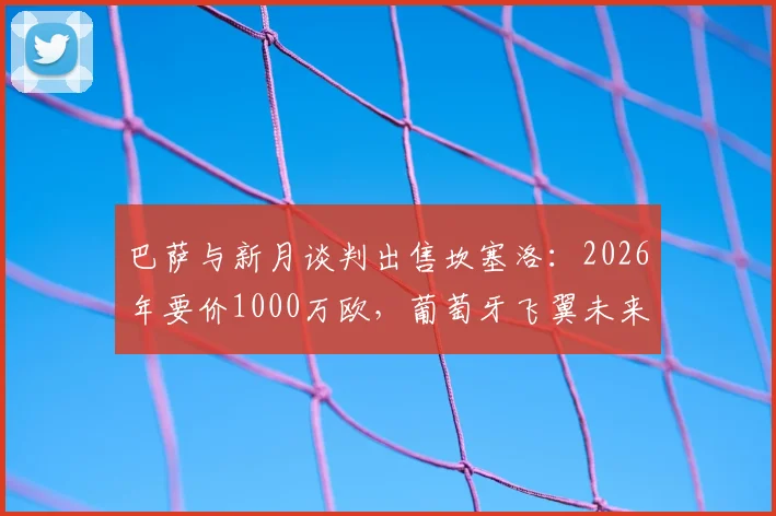 巴萨与新月谈判出售坎塞洛:2026年要价1000万欧,葡萄牙飞翼未来去向分析