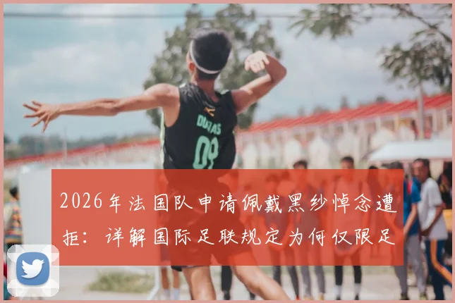 2026年法国队申请佩戴黑纱悼念遭拒：详解国际足联规定为何仅限足球界人士