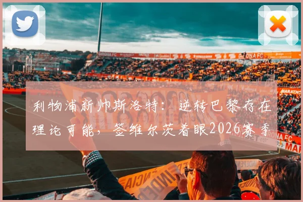 利物浦新帅斯洛特：逆转巴黎存在理论可能，签维尔茨着眼2026赛季布局