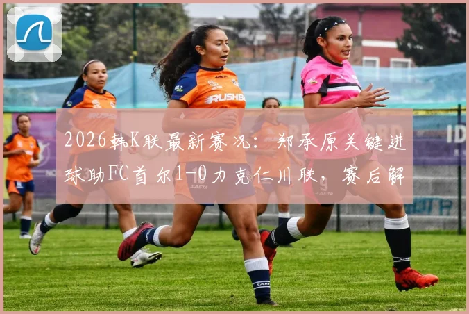 2026韩K联最新赛况：郑承原关键进球助FC首尔1-0力克仁川联，赛后解析与积分榜影响