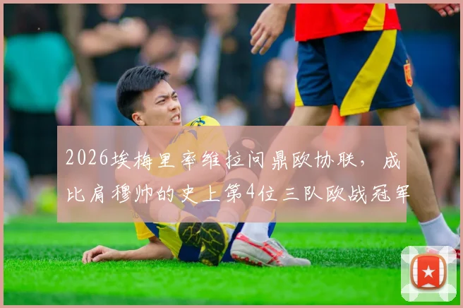 2026埃梅里率维拉问鼎欧协联，成比肩穆帅的史上第4位三队欧战冠军主帅