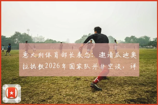 意大利体育部长表态：邀请瓜迪奥拉执教2026年国家队并非空谈，详解可行性方案与关键步骤