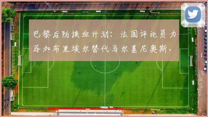 巴黎后防换血计划：法国评论员力荐加布里埃尔替代马尔基尼奥斯，2026中卫引援深度分析