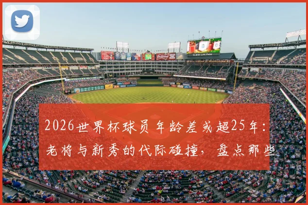 2026世界杯球员年龄差或超25年：老将与新秀的代际碰撞，盘点那些球场上的“父子局”对决