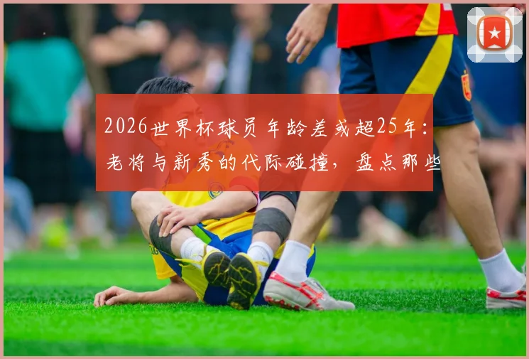 2026世界杯球员年龄差或超25年：老将与新秀的代际碰撞，盘点那些球场上的“父子局”对决