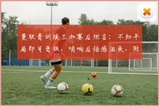 曼联青训埃兰加赛后坦言:不知平局即可晋级,哨响后倍感沮丧,附完整采访视频与赛事解析