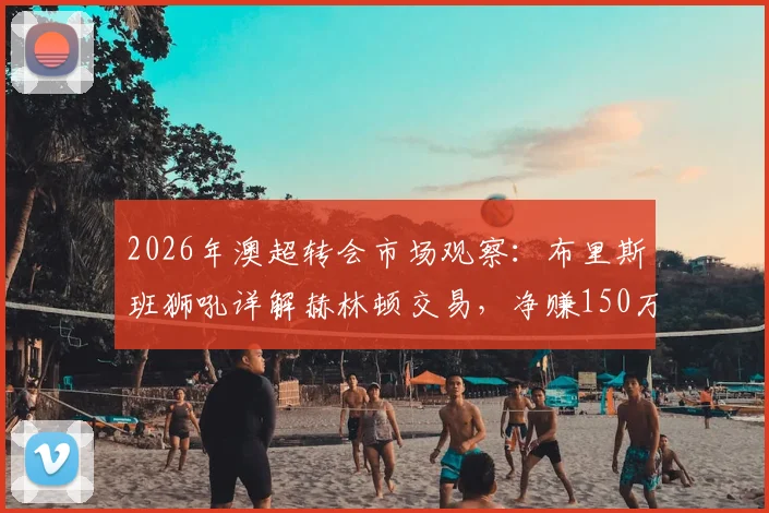 2026年澳超转会市场观察：布里斯班狮吼详解赫林顿交易，净赚150万澳元流程全公开