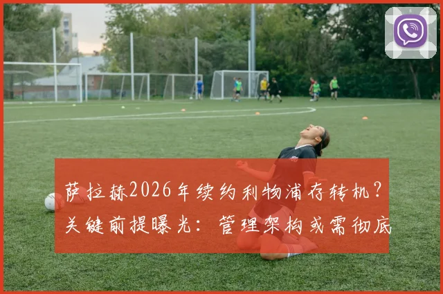 萨拉赫2026年续约利物浦存转机？关键前提曝光：管理架构或需彻底变革