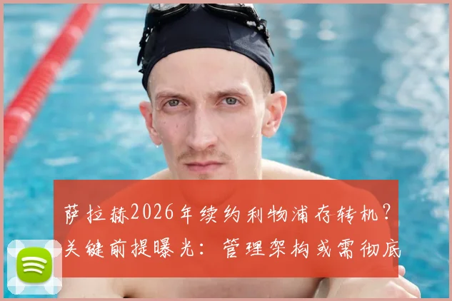 萨拉赫2026年续约利物浦存转机？关键前提曝光：管理架构或需彻底变革