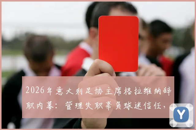 2026年意大利足协主席格拉维纳辞职内幕：管理失职辜负球迷信任，低级野蛮作风成意大利足球顽疾