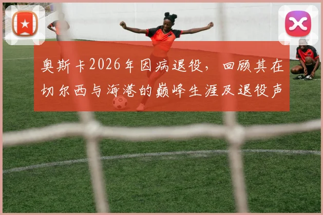 奥斯卡2026年因病退役，回顾其在切尔西与海港的巅峰生涯及退役声明