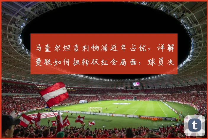 马奎尔坦言利物浦近年占优，详解曼联如何扭转双红会局面，球员决心与战术调整是关键
