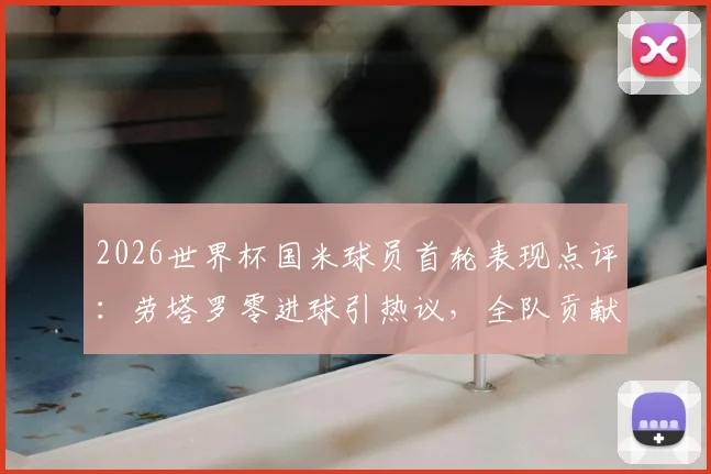 2026世界杯国米球员首轮表现点评：劳塔罗零进球引热议，全队贡献1次助攻，状态解析