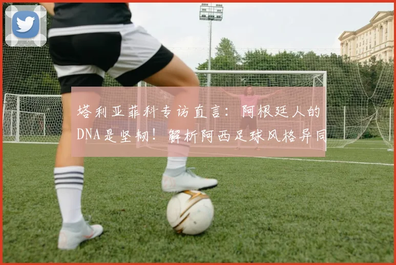 塔利亚菲科专访直言：阿根廷人的DNA是坚韧！解析阿西足球风格异同与2026世界杯展望