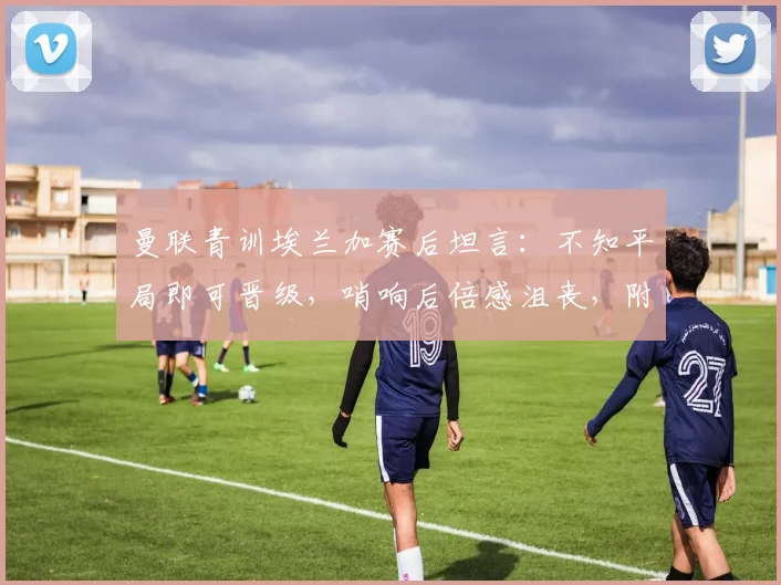 曼联青训埃兰加赛后坦言：不知平局即可晋级，哨响后倍感沮丧，附完整采访视频与赛事解析