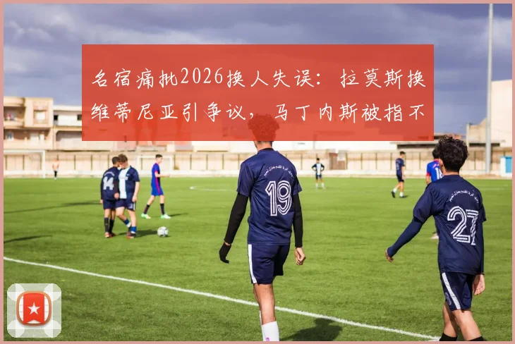 名宿痛批2026换人失误：拉莫斯换维蒂尼亚引争议，马丁内斯被指不敢动C罗