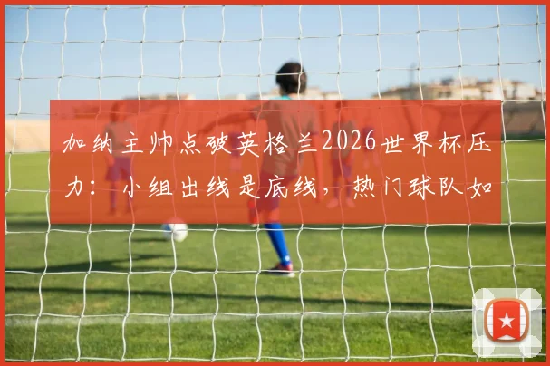 加纳主帅点破英格兰2026世界杯压力：小组出线是底线，热门球队如何应对大赛期望？