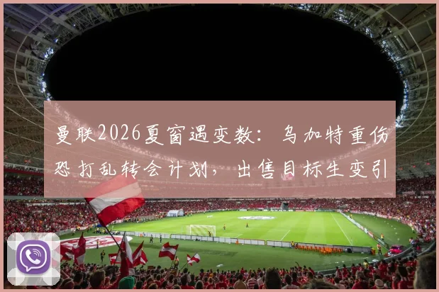 曼联2026夏窗遇变数：乌加特重伤恐打乱转会计划，出售目标生变引援需调整