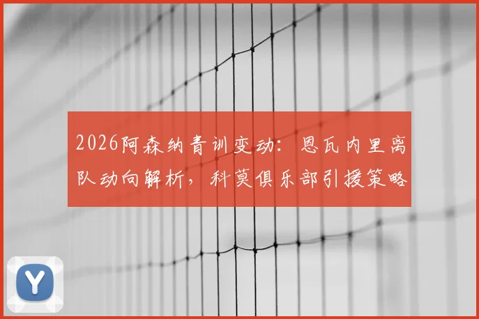 2026阿森纳青训变动：恩瓦内里离队动向解析，科莫俱乐部引援策略及潜在交易分析指南