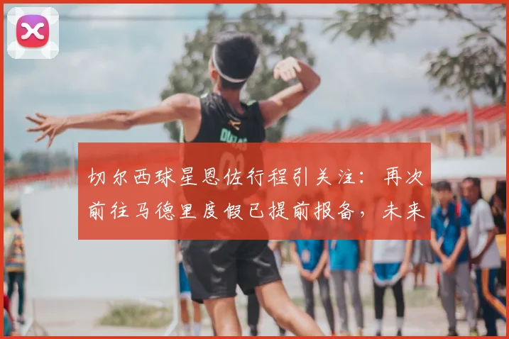 切尔西球星恩佐行程引关注：再次前往马德里度假已提前报备，未来动向几何？
