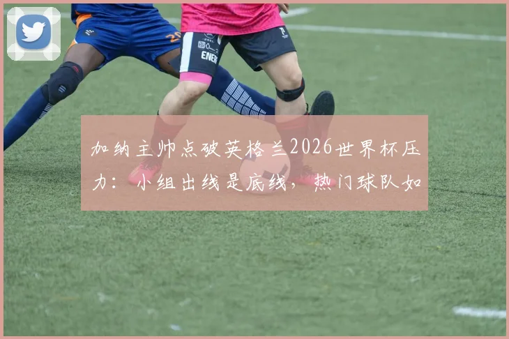 加纳主帅点破英格兰2026世界杯压力：小组出线是底线，热门球队如何应对大赛期望？